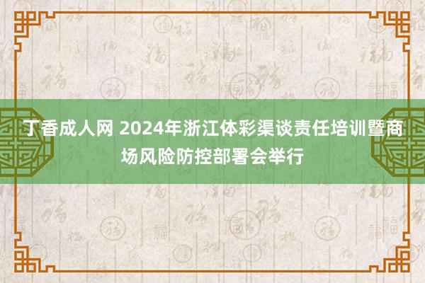 丁香成人网 2024年浙江体彩渠谈责任培训暨商场风险防控部署会举行