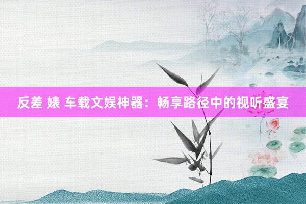 反差 婊 车载文娱神器：畅享路径中的视听盛宴