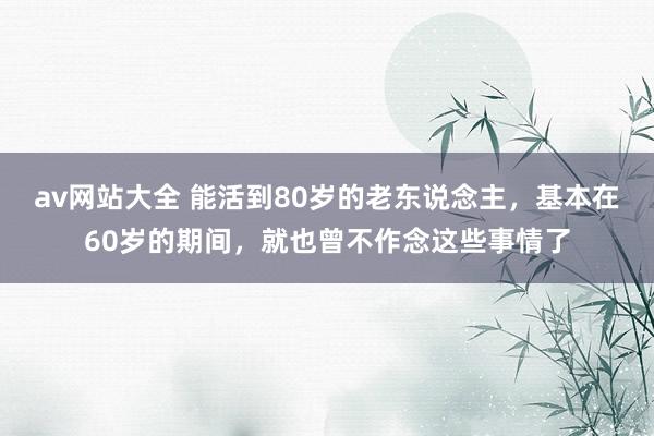 av网站大全 能活到80岁的老东说念主，基本在60岁的期间，就也曾不作念这些事情了