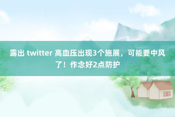 露出 twitter 高血压出现3个施展，可能要中风了！作念好2点防护