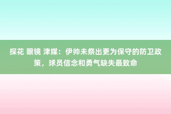 探花 眼镜 津媒：伊帅未祭出更为保守的防卫政策，球员信念和勇气缺失最致命