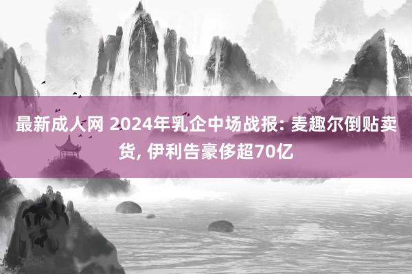 最新成人网 2024年乳企中场战报: 麦趣尔倒贴卖货， 伊利告豪侈超70亿