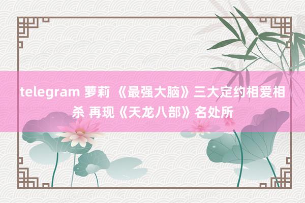 telegram 萝莉 《最强大脑》三大定约相爱相杀 再现《天龙八部》名处所