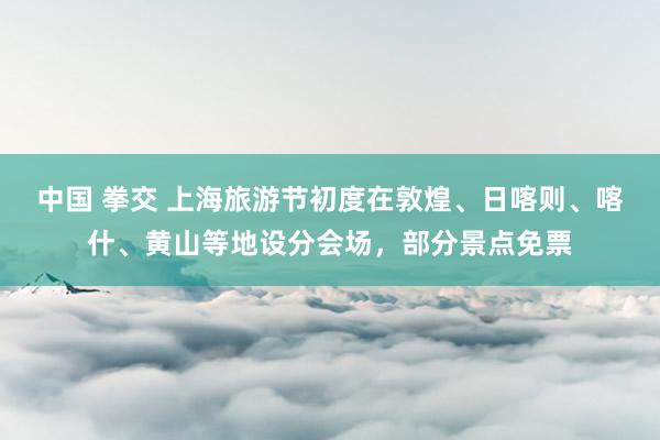 中国 拳交 上海旅游节初度在敦煌、日喀则、喀什、黄山等地设分会场，部分景点免票