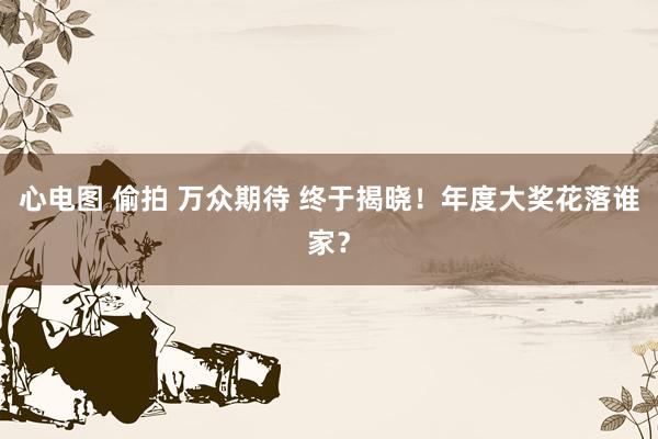 心电图 偷拍 万众期待 终于揭晓！年度大奖花落谁家？