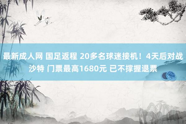 最新成人网 国足返程 20多名球迷接机！4天后对战沙特 门票最高1680元 已不撑握退票