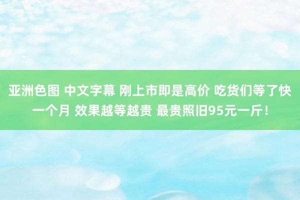 亚洲色图 中文字幕 刚上市即是高价 吃货们等了快一个月 效果越等越贵 最贵照旧95元一斤！