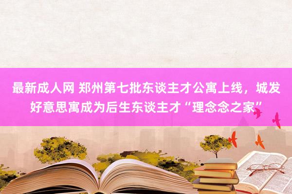 最新成人网 郑州第七批东谈主才公寓上线，城发好意思寓成为后生东谈主才“理念念之家”