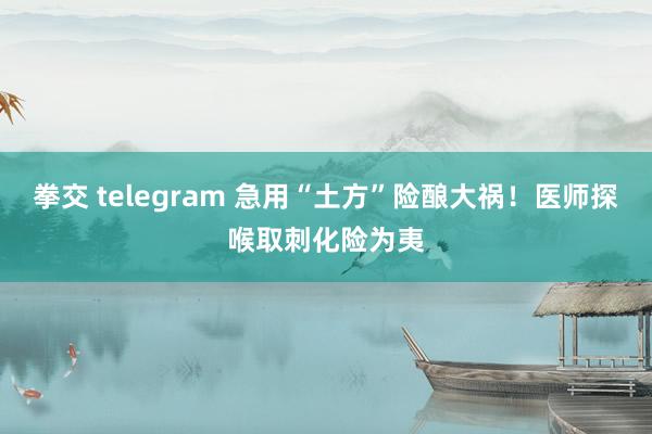 拳交 telegram 急用“土方”险酿大祸！医师探喉取刺化险为夷