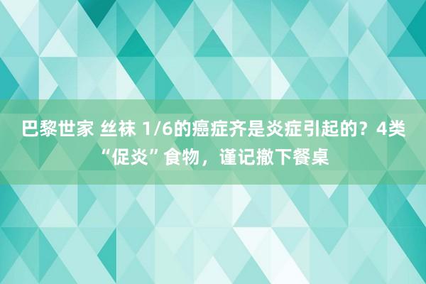 巴黎世家 丝袜 1/6的癌症齐是炎症引起的？4类“促炎”食物，谨记撤下餐桌