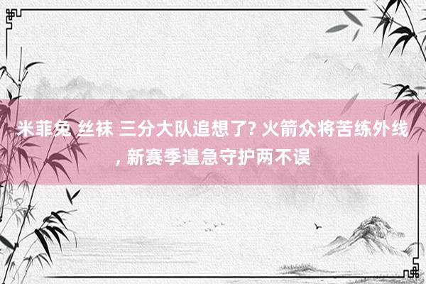 米菲兔 丝袜 三分大队追想了? 火箭众将苦练外线， 新赛季遑急守护两不误