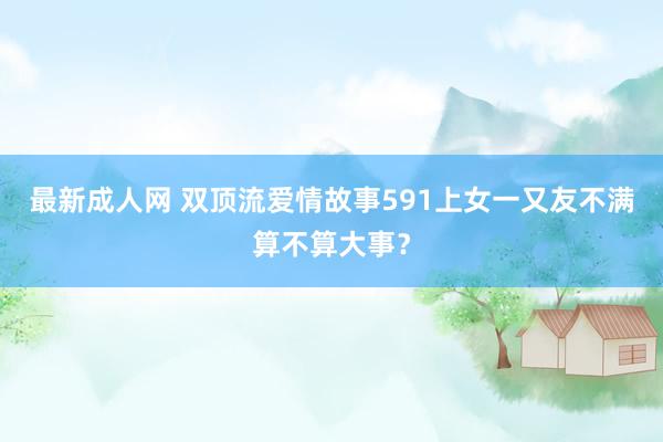 最新成人网 双顶流爱情故事591上女一又友不满算不算大事？