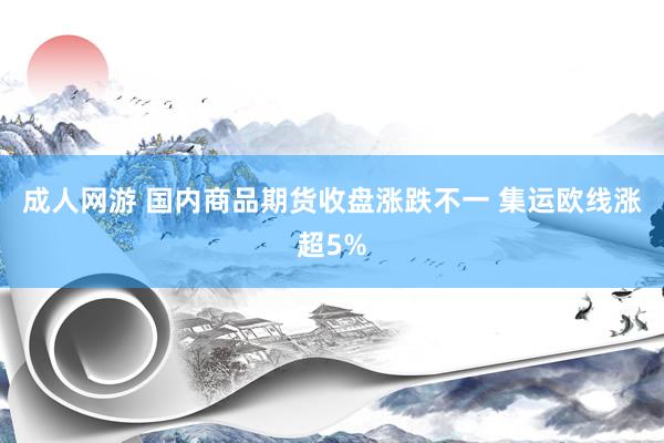 成人网游 国内商品期货收盘涨跌不一 集运欧线涨超5%