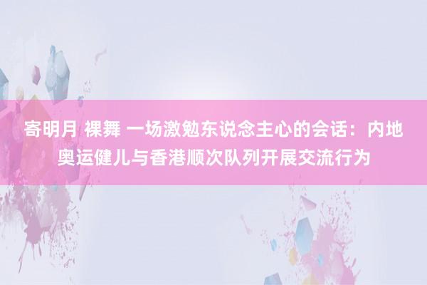 寄明月 裸舞 一场激勉东说念主心的会话：内地奥运健儿与香港顺次队列开展交流行为