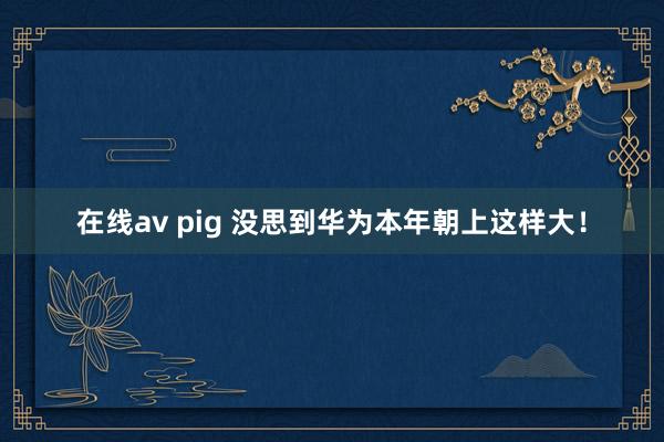 在线av pig 没思到华为本年朝上这样大！