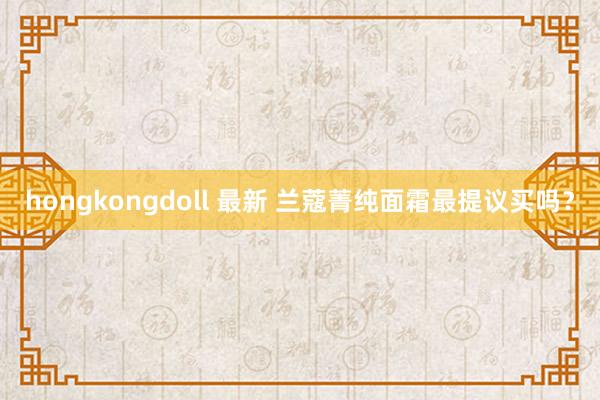 hongkongdoll 最新 兰蔻菁纯面霜最提议买吗？