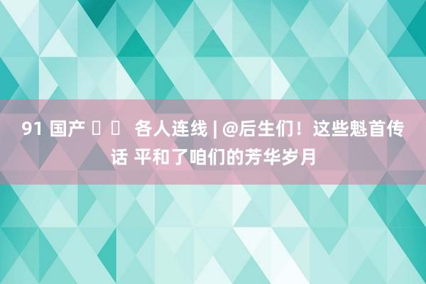 91 国产 		 各人连线 | @后生们！这些魁首传话 平和了咱们的芳华岁月