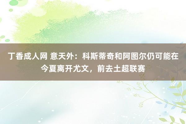 丁香成人网 意天外：科斯蒂奇和阿图尔仍可能在今夏离开尤文，前去土超联赛