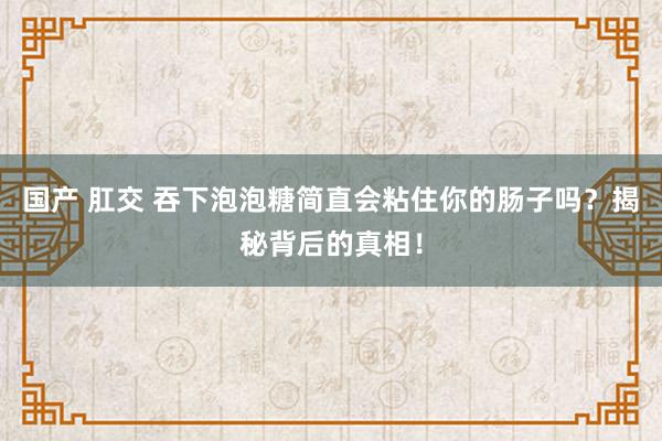 国产 肛交 吞下泡泡糖简直会粘住你的肠子吗？揭秘背后的真相！