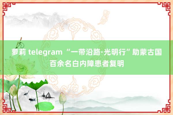 萝莉 telegram “一带沿路·光明行”助蒙古国百余名白内障患者复明