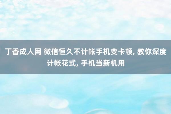 丁香成人网 微信恒久不计帐手机变卡顿， 教你深度计帐花式， 手机当新机用