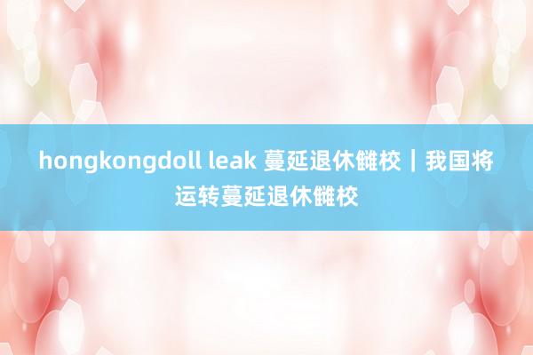 hongkongdoll leak 蔓延退休雠校｜我国将运转蔓延退休雠校