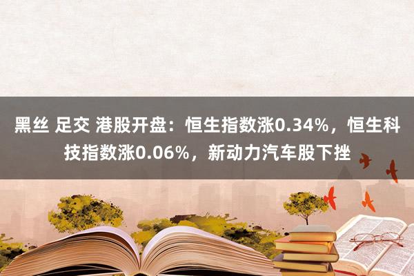 黑丝 足交 港股开盘：恒生指数涨0.34%，恒生科技指数涨0.06%，新动力汽车股下挫