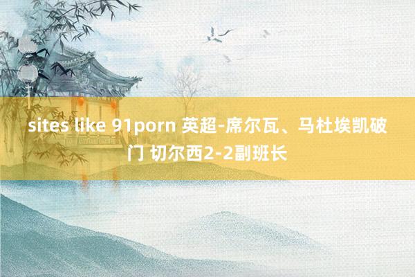 sites like 91porn 英超-席尔瓦、马杜埃凯破门 切尔西2-2副班长