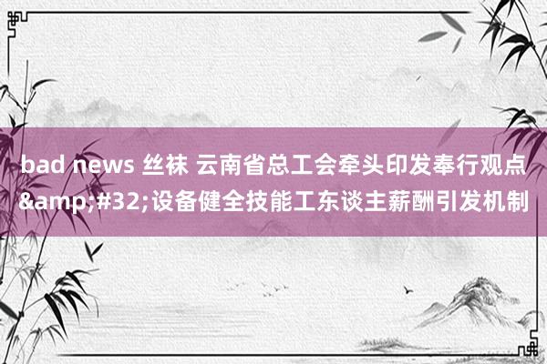 bad news 丝袜 云南省总工会牵头印发奉行观点&#32;设备健全技能工东谈主薪酬引发机制