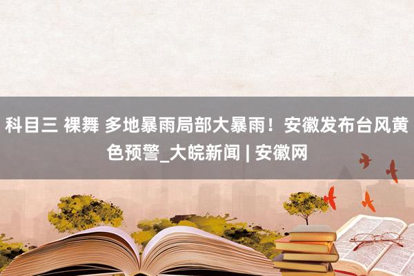 科目三 裸舞 多地暴雨局部大暴雨！安徽发布台风黄色预警_大皖新闻 | 安徽网