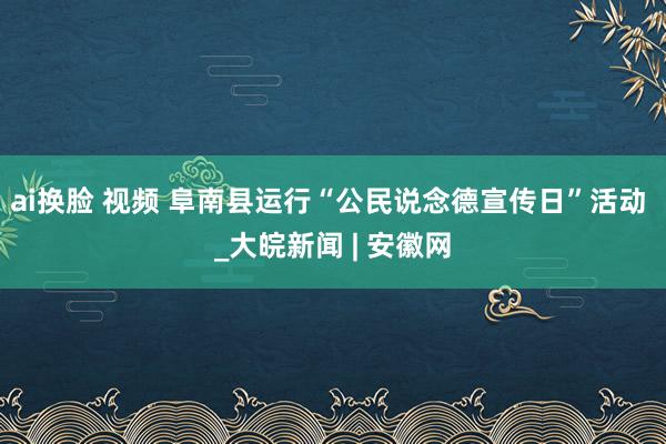 ai换脸 视频 阜南县运行“公民说念德宣传日”活动 _大皖新闻 | 安徽网