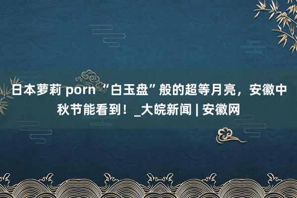 日本萝莉 porn “白玉盘”般的超等月亮，安徽中秋节能看到！_大皖新闻 | 安徽网