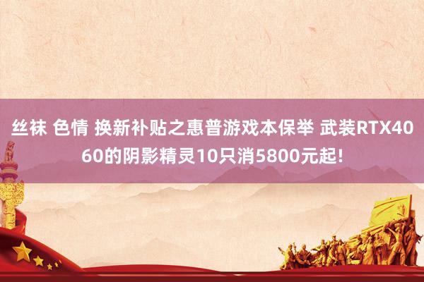 丝袜 色情 换新补贴之惠普游戏本保举 武装RTX4060的阴影精灵10只消5800元起!