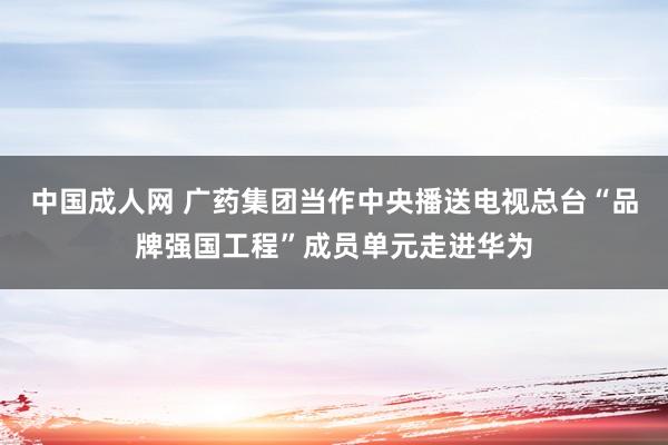 中国成人网 广药集团当作中央播送电视总台“品牌强国工程”成员单元走进华为