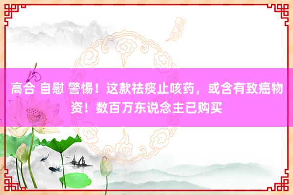 高合 自慰 警惕！这款祛痰止咳药，或含有致癌物资！数百万东说念主已购买