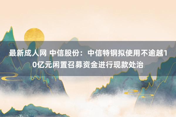 最新成人网 中信股份：中信特钢拟使用不逾越10亿元闲置召募资金进行现款处治