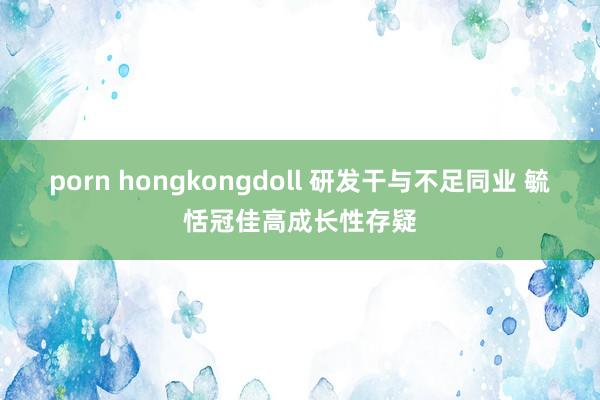 porn hongkongdoll 研发干与不足同业 毓恬冠佳高成长性存疑