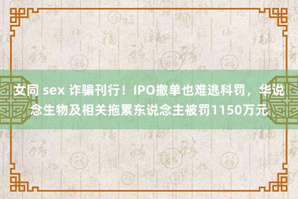 女同 sex 诈骗刊行！IPO撤单也难逃科罚，华说念生物及相关拖累东说念主被罚1150万元