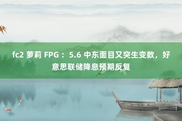 fc2 萝莉 FPG ：5.6 中东面目又突生变数，好意思联储降息预期反复