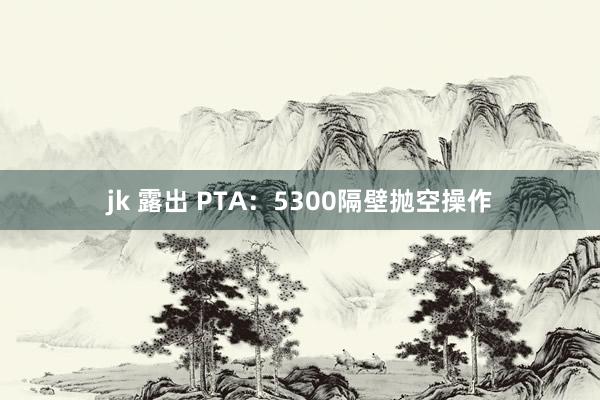 jk 露出 PTA：5300隔壁抛空操作