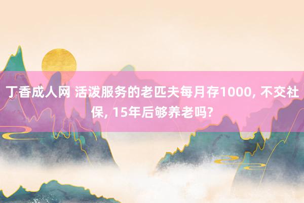 丁香成人网 活泼服务的老匹夫每月存1000， 不交社保， 15年后够养老吗?