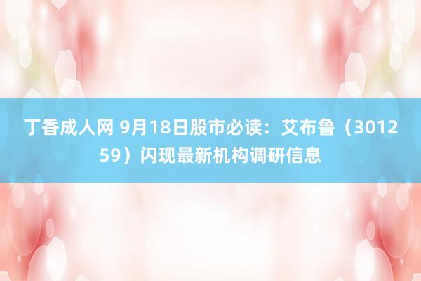 丁香成人网 9月18日股市必读：艾布鲁（301259）闪现最新机构调研信息