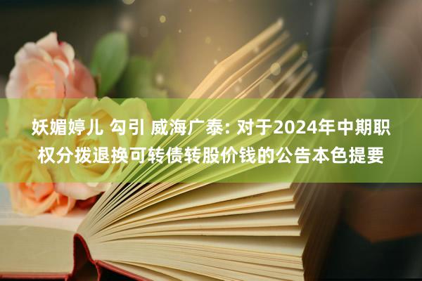 妖媚婷儿 勾引 威海广泰: 对于2024年中期职权分拨退换可转债转股价钱的公告本色提要