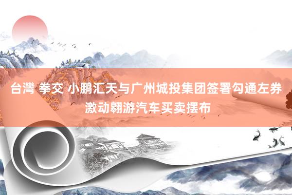 台灣 拳交 小鹏汇天与广州城投集团签署勾通左券 激动翱游汽车买卖摆布