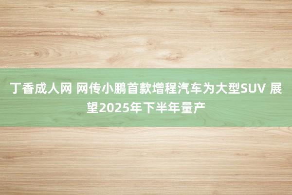 丁香成人网 网传小鹏首款增程汽车为大型SUV 展望2025年下半年量产