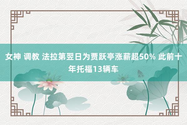 女神 调教 法拉第翌日为贾跃亭涨薪超50% 此前十年托福13辆车