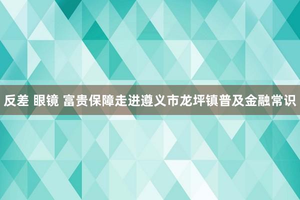 反差 眼镜 富贵保障走进遵义市龙坪镇普及金融常识