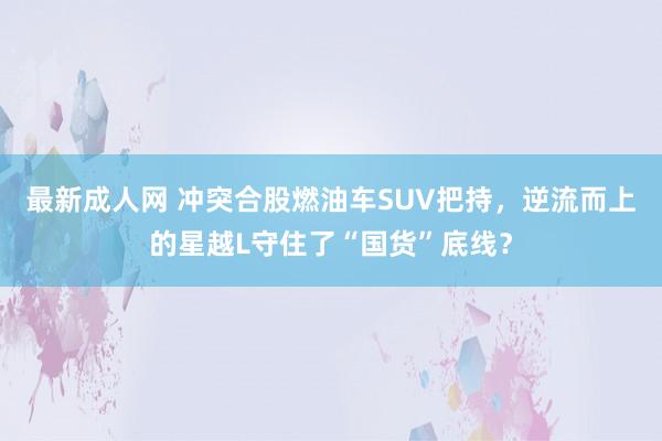 最新成人网 冲突合股燃油车SUV把持，逆流而上的星越L守住了“国货”底线？