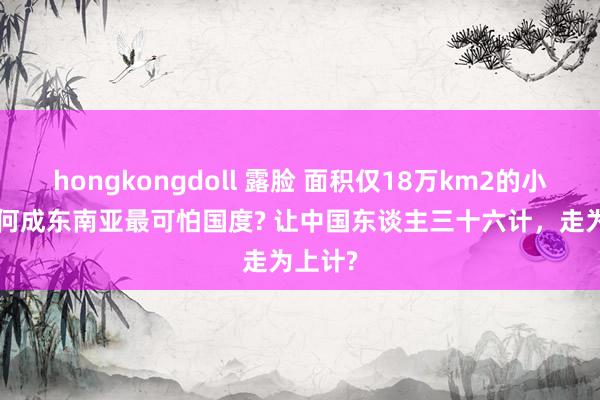 hongkongdoll 露脸 面积仅18万km2的小国， 为何成东南亚最可怕国度? 让中国东谈主三十六计，走为上计?