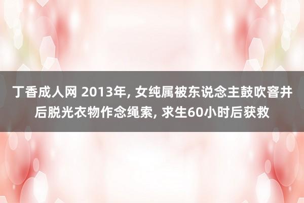 丁香成人网 2013年， 女纯属被东说念主鼓吹窨井后脱光衣物作念绳索， 求生60小时后获救